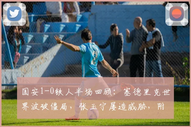 国安1-0铁人半场回顾：塞德里克世界波破僵局，张玉宁屡造威胁，附本场上半场关键数据解析