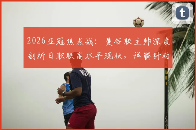 2026亚冠焦点战:曼谷联主帅深度剖析日职联高水平现状,详解针对大阪钢巴的战术研究与备战方案