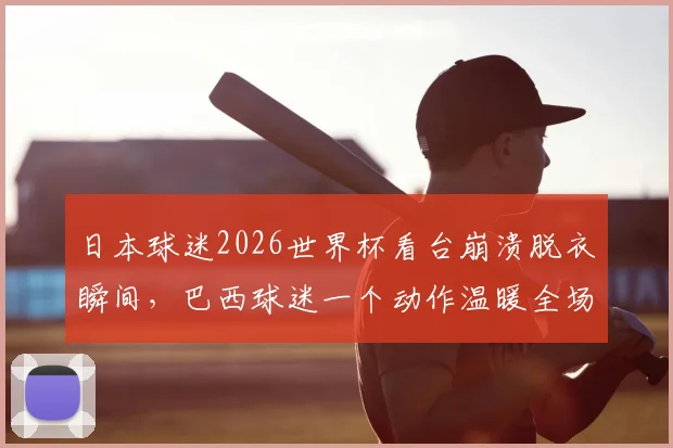 日本球迷2026世界杯看台崩溃脱衣瞬间，巴西球迷一个动作温暖全场，体育精神超越胜负