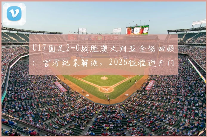 U17国足2-0战胜澳大利亚全场回顾:官方纪录解读,2026征程迎开门红