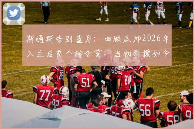 斯通斯告别蓝月：回顾瓜帅2026年入主后首个转会窗，当初引援如今何在？附球员现状追踪