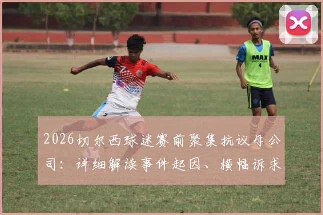 2026切尔西球迷赛前聚集抗议母公司：详细解读事件起因、横幅诉求及未来影响，球迷为何如此不满？