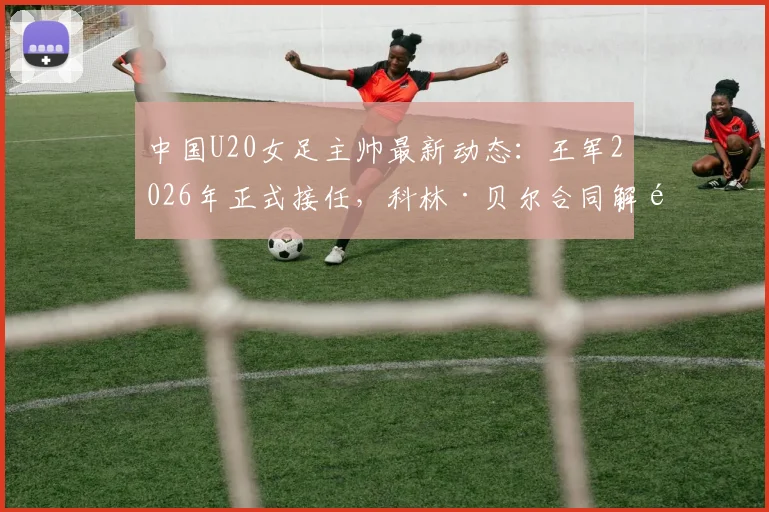 中国U20女足主帅最新动态：王军2026年正式接任，科林·贝尔合同解除内情详解