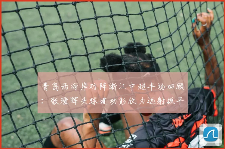 青岛西海岸对阵浙江中超半场回顾：张瑷晖头球建功彭欣力远射扳平，1-1战况与球队赛季前景解析