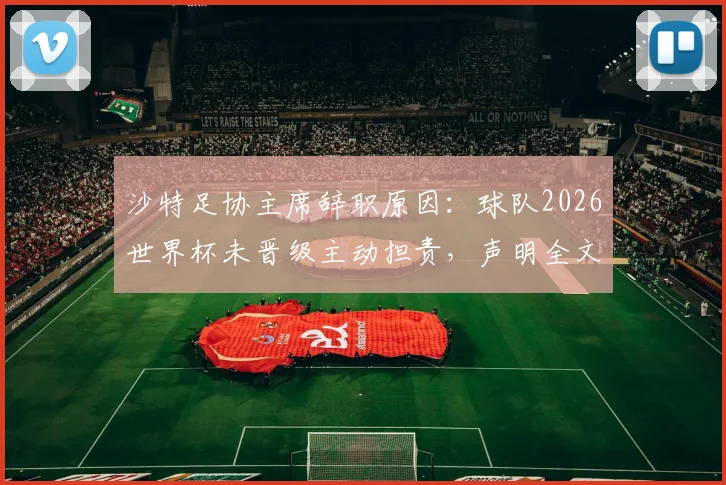 沙特足协主席辞职原因:球队2026世界杯未晋级主动担责,声明全文及沙特足球近期战绩分析