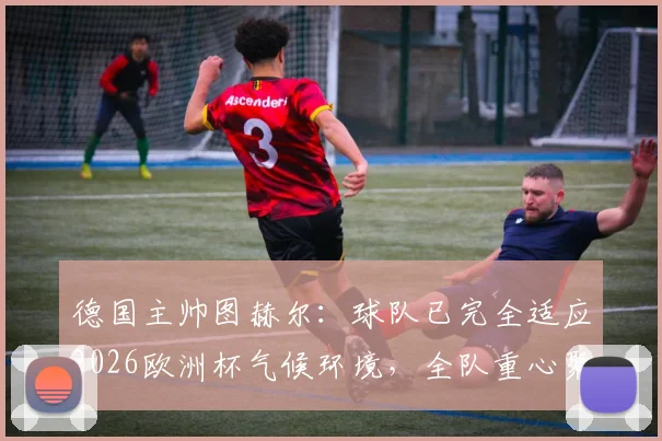 德国主帅图赫尔:球队已完全适应2026欧洲杯气候环境,全队重心聚焦对阵克罗地亚关键战