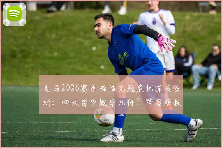 皇马2026赛季面临无冠危机深度分析：四大皆空概率几何？阵容短板与安切洛蒂帅位详解，重建之路展望