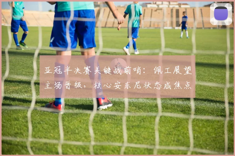 亚冠半决赛关键战前哨：佩工展望主场晋级，核心安东尼状态成焦点