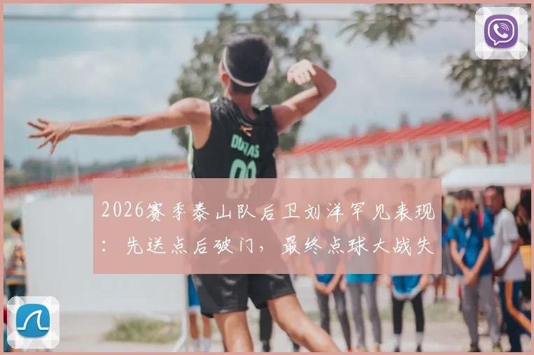 2026赛季泰山队后卫刘洋罕见表现：先送点后破门，最终点球大战失点成关键转折，完整赛后分析与技术复盘