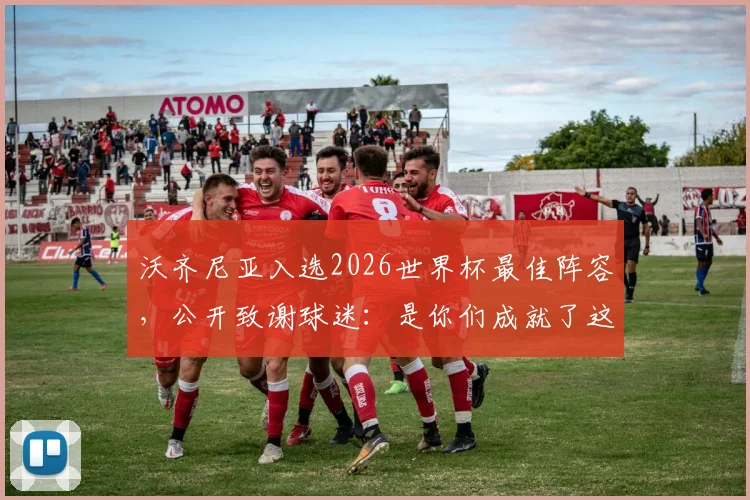 沃齐尼亚入选2026世界杯最佳阵容,公开致谢球迷:是你们成就了这份荣耀与认可