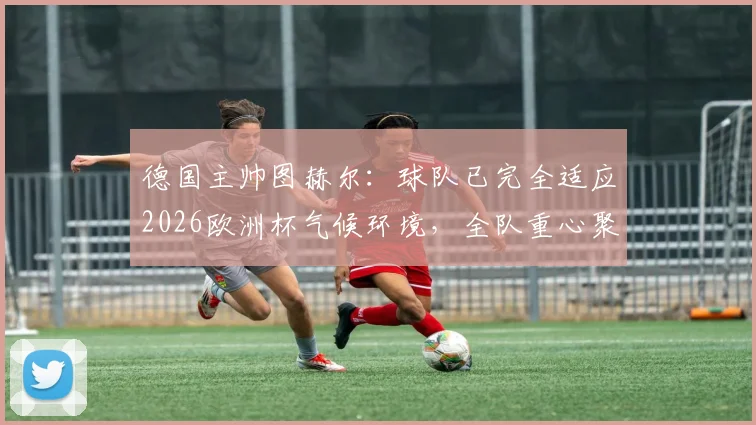 德国主帅图赫尔：球队已完全适应2026欧洲杯气候环境，全队重心聚焦对阵克罗地亚关键战