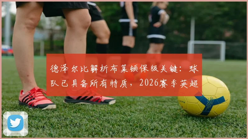德泽尔比解析布莱顿保级关键：球队已具备所有特质，2026赛季英超席位稳固前瞻