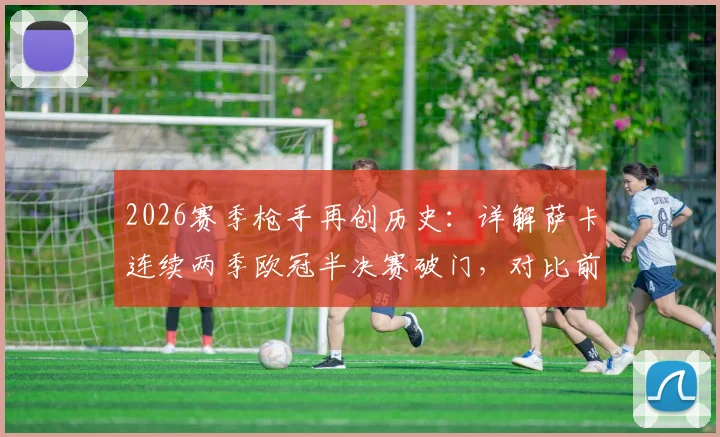 2026赛季枪手再创历史：详解萨卡连续两季欧冠半决赛破门，对比前辈数据，看新一代核心如何崛起