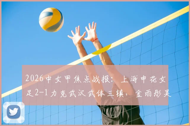 2026中女甲焦点战报:上海申花女足2-1力克武汉武体三镇,金雨彤吴雨杉双双建功,最新积分榜一览