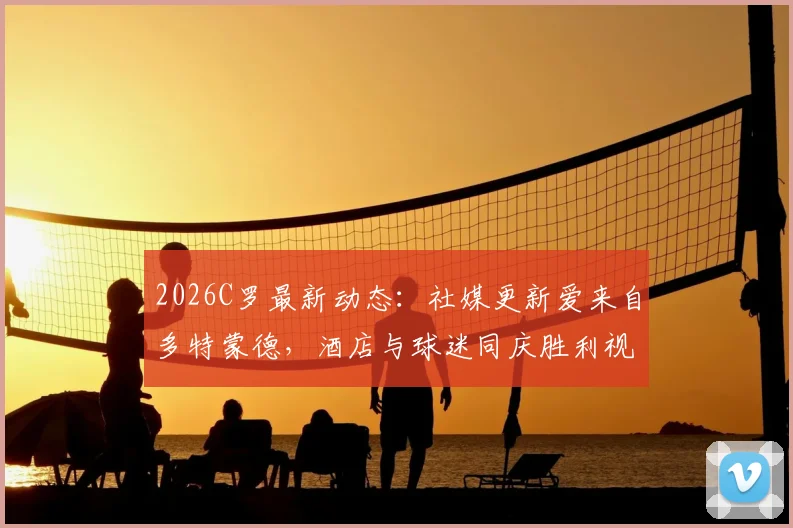 2026C罗最新动态：社媒更新爱来自多特蒙德，酒店与球迷同庆胜利视频引热议