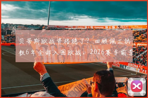贝蒂斯欧战资格稳了？回顾佩工执教6年全部入围欧战，2026赛季前景与战术解析
