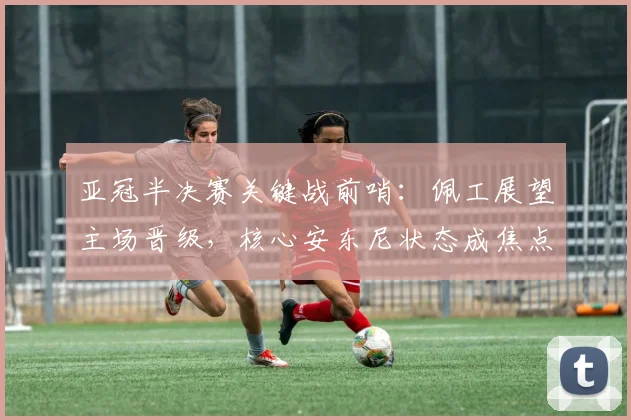 亚冠半决赛关键战前哨：佩工展望主场晋级，核心安东尼状态成焦点