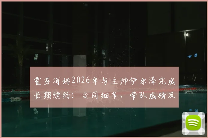 霍芬海姆2026年与主帅伊尔泽完成长期续约：合同细节、带队成绩及未来规划解析
