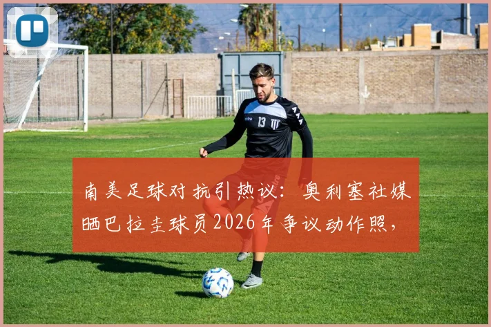南美足球对抗引热议：奥利塞社媒晒巴拉圭球员2026年争议动作照，背后原因与足球风格探讨