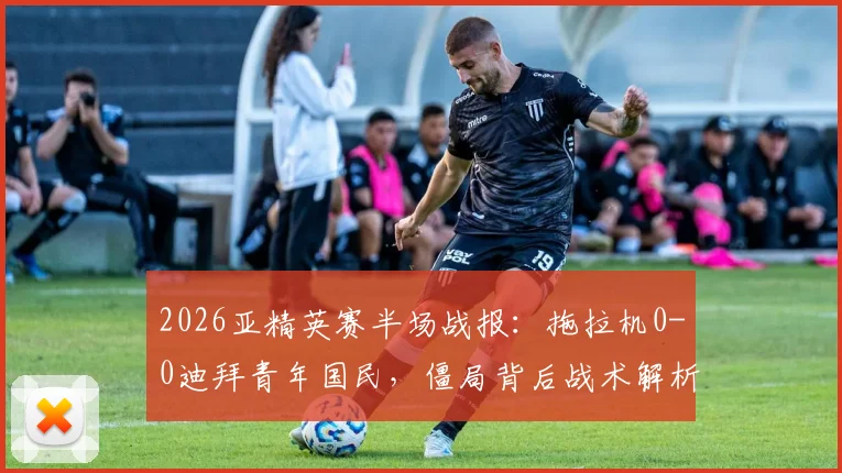 2026亚精英赛半场战报：拖拉机0-0迪拜青年国民，僵局背后战术解析与出线形势展望