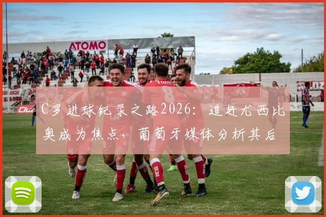 C罗进球纪录之路2026：追赶尤西比奥成为焦点，葡萄牙媒体分析其后续目标