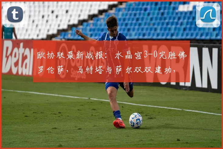 欧协联最新战报：水晶宫3-0完胜佛罗伦萨，马特塔与萨尔双双建功，附本场关键球员评分与分析