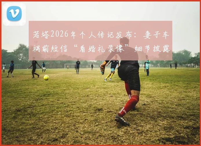 若塔2026年个人传记发布：妻子车祸前短信“看婚礼录像”细节披露，回顾其足球生涯与情感历程