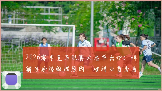 2026赛季皇马联赛大名单出炉：详解吕迪格缺席原因，福特亚首秀看点与后防线调整策略
