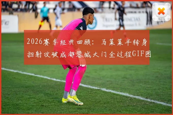 2026赛季经典回顾:马莱莱半转身扫射攻破成都蓉城大门全过程GIF图解与技术要点分析