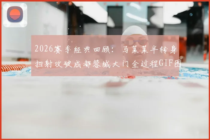 2026赛季经典回顾：马莱莱半转身扫射攻破成都蓉城大门全过程GIF图解与技术要点分析