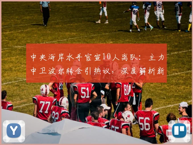 中央海岸水手官宣10人离队:主力中卫波尔转会引热议,深度解析新赛季后防危机与应对策略