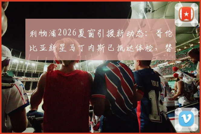 利物浦2026夏窗引援新动态：哥伦比亚新星马丁内斯已抵达体检，替代萨拉赫人选浮现引猜想