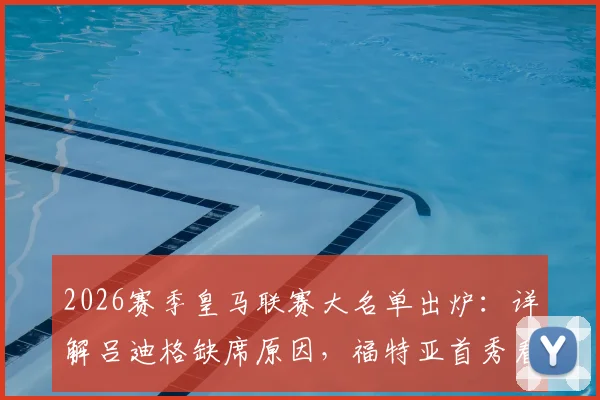 2026赛季皇马联赛大名单出炉:详解吕迪格缺席原因,福特亚首秀看点与后防线调整策略