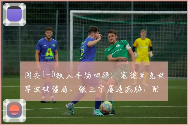 国安1-0铁人半场回顾：塞德里克世界波破僵局，张玉宁屡造威胁，附本场上半场关键数据解析