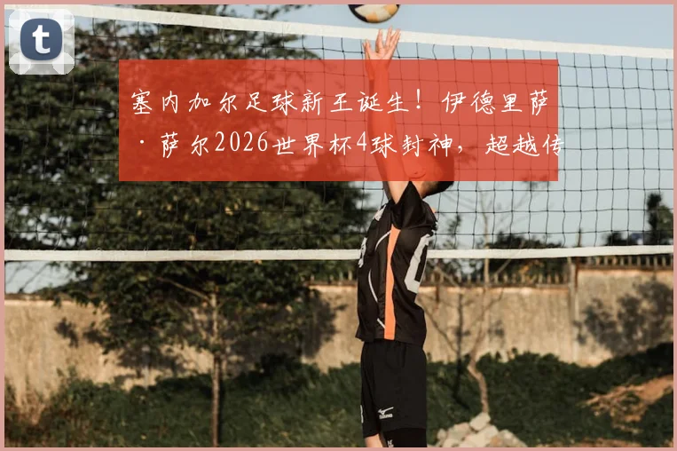 塞内加尔足球新王诞生！伊德里萨·萨尔2026世界杯4球封神，超越传奇登顶队史射手榜