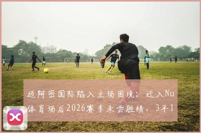 迈阿密国际陷入主场困境：迁入Nu体育场后2026赛季未尝胜绩，3平1负背后原因剖析