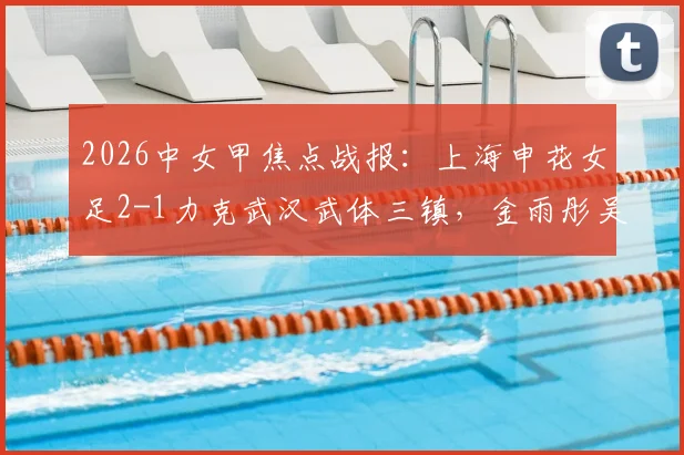 2026中女甲焦点战报：上海申花女足2-1力克武汉武体三镇，金雨彤吴雨杉双双建功，最新积分榜一览