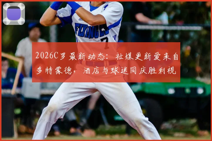 2026C罗最新动态:社媒更新爱来自多特蒙德,酒店与球迷同庆胜利视频引热议