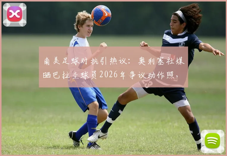 南美足球对抗引热议:奥利塞社媒晒巴拉圭球员2026年争议动作照,背后原因与足球风格探讨