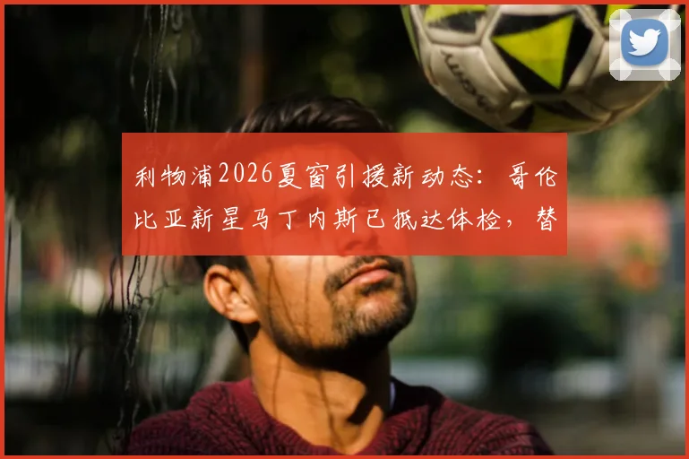 利物浦2026夏窗引援新动态：哥伦比亚新星马丁内斯已抵达体检，替代萨拉赫人选浮现引猜想