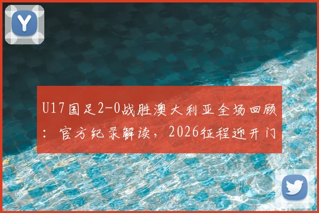 U17国足2-0战胜澳大利亚全场回顾：官方纪录解读，2026征程迎开门红