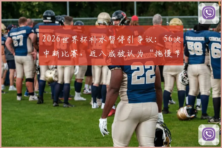 2026世界杯补水暂停引争议:56次中断比赛,近八成被认为“拖慢节奏”