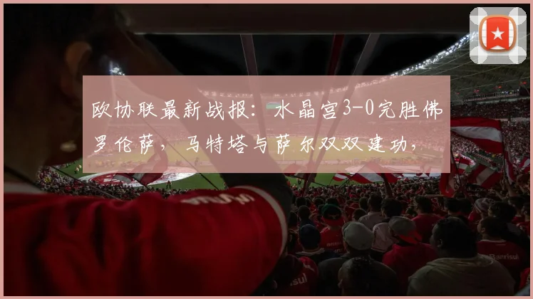 欧协联最新战报：水晶宫3-0完胜佛罗伦萨，马特塔与萨尔双双建功，附本场关键球员评分与分析